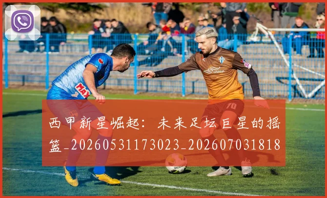 西甲新星崛起：未来足坛巨星的摇篮_20260531173023_20260703181856