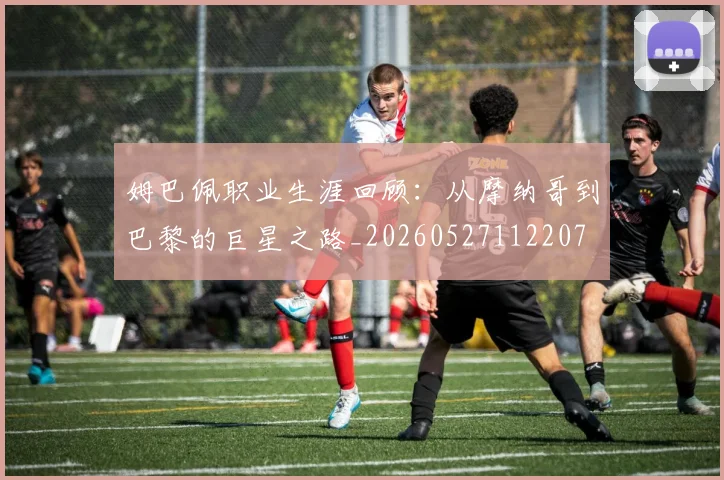 姆巴佩职业生涯回顾:从摩纳哥到巴黎的巨星之路_20260527112207