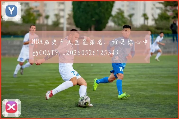 NBA历史十大巨星排名：谁是你心中的GOAT？_20260526125349