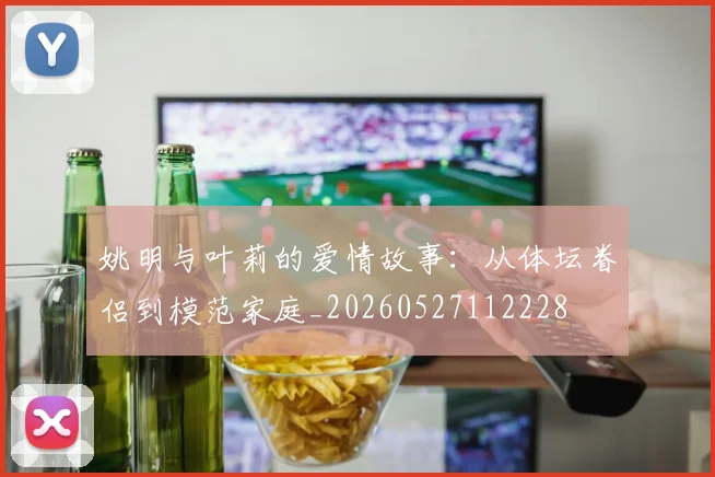 姚明与叶莉的爱情故事:从体坛眷侣到模范家庭_20260527112228