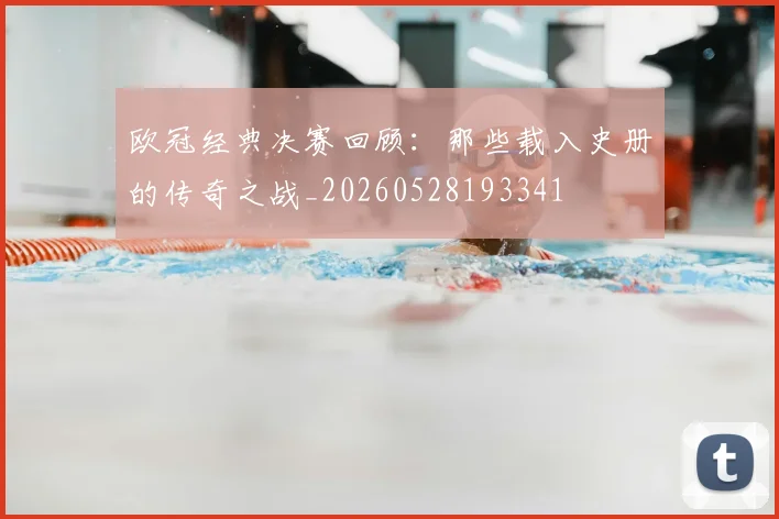 欧冠经典决赛回顾:那些载入史册的传奇之战_20260528193341
