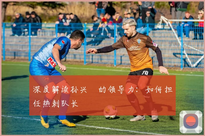 深度解读孙兴慜的领导力:如何担任热刺队长