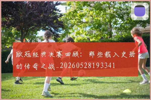 欧冠经典决赛回顾：那些载入史册的传奇之战_20260528193341