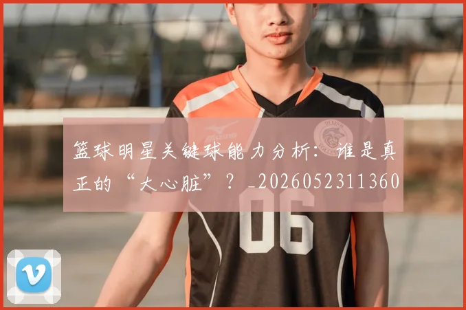篮球明星关键球能力分析:谁是真正的“大心脏”?_20260523113604