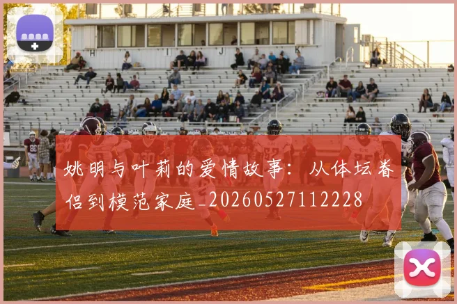 姚明与叶莉的爱情故事:从体坛眷侣到模范家庭_20260527112228