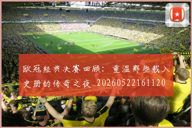 欧冠经典决赛回顾：重温那些载入史册的传奇之夜_20260522161120