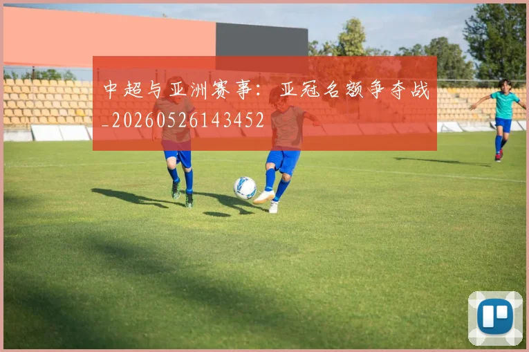 中超与亚洲赛事:亚冠名额争夺战_20260526143452