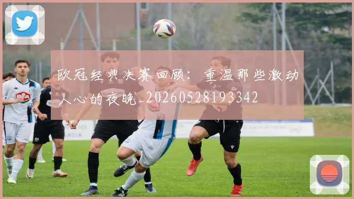 欧冠经典决赛回顾:重温那些激动人心的夜晚_20260528193342