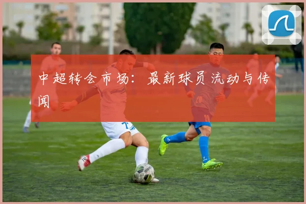 中超转会市场:最新球员流动与传闻