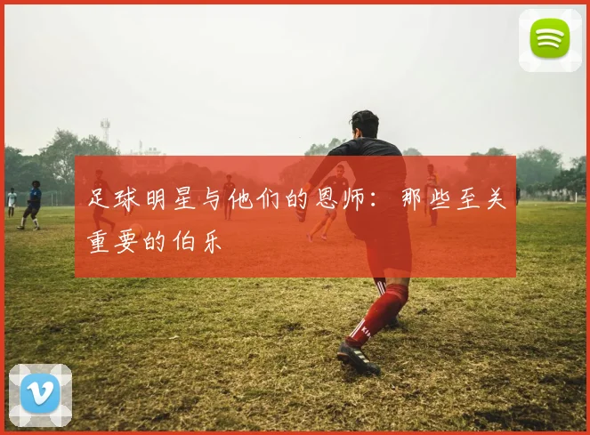 足球明星与他们的恩师：那些至关重要的伯乐