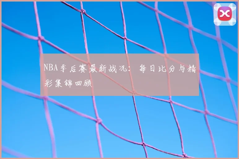 NBA季后赛最新战况：每日比分与精彩集锦回顾