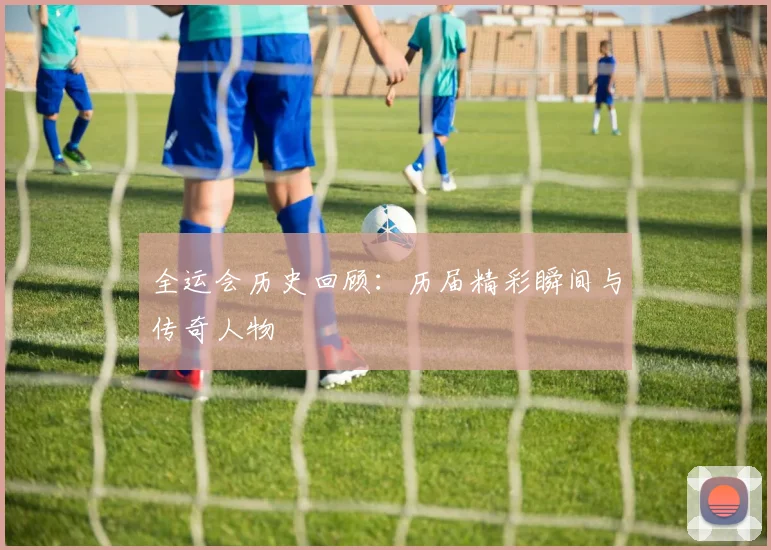 全运会历史回顾:历届精彩瞬间与传奇人物